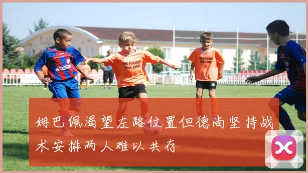 姆巴佩渴望左路位置但德尚坚持战术安排两人难以共存