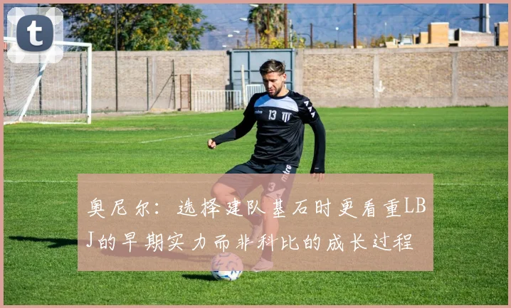 奥尼尔：选择建队基石时更看重LBJ的早期实力而非科比的成长过程