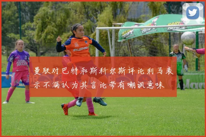 曼联对巴特和斯科尔斯评论利马表示不满认为其言论带有嘲讽意味