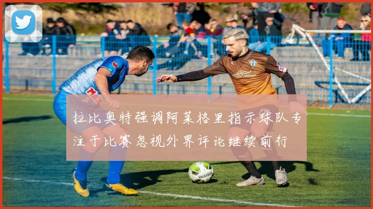 拉比奥特强调阿莱格里指示球队专注于比赛忽视外界评论继续前行