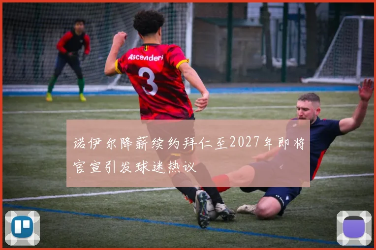 诺伊尔降薪续约拜仁至2027年即将官宣引发球迷热议