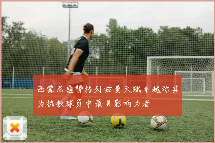 西蒙尼盛赞格列兹曼天赋卓越称其为执教球员中最具影响力者