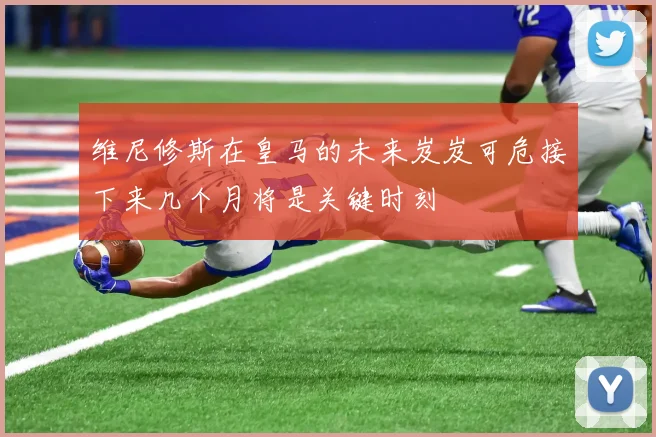 维尼修斯在皇马的未来岌岌可危接下来几个月将是关键时刻