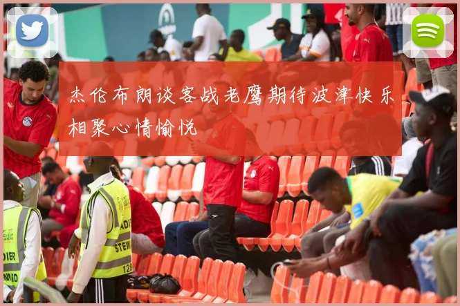 杰伦布朗谈客战老鹰期待波津快乐相聚心情愉悦