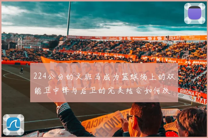 224公分的文班马成为篮球场上的双能卫中锋与后卫的完美结合如何改变比赛格局