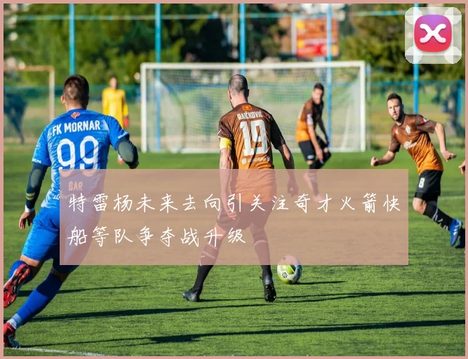特雷杨未来去向引关注奇才火箭快船等队争夺战升级
