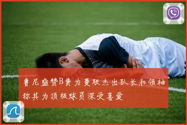 鲁尼盛赞B费为曼联杰出队长和领袖称其为顶级球员深受喜爱