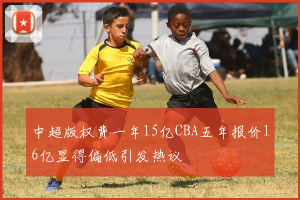 中超版权费一年15亿CBA五年报价16亿显得偏低引发热议