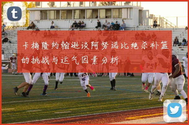 卡梅隆约翰逊谈阿努诺比绝杀补篮的挑战与运气因素分析