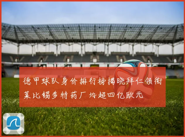 德甲球队身价排行榜揭晓拜仁领衔莱比锡多特药厂均超四亿欧元