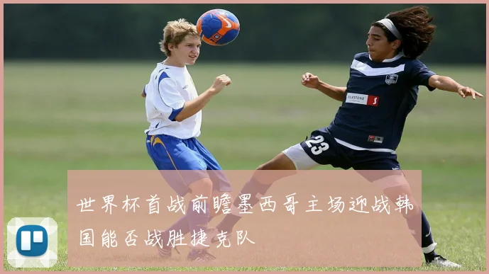 世界杯首战前瞻墨西哥主场迎战韩国能否战胜捷克队