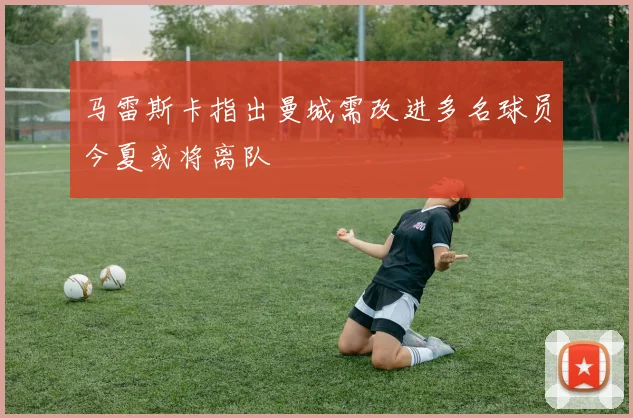 马雷斯卡指出曼城需改进多名球员今夏或将离队