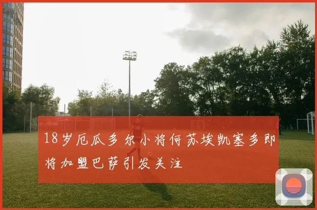 18岁厄瓜多尔小将何苏埃凯塞多即将加盟巴萨引发关注