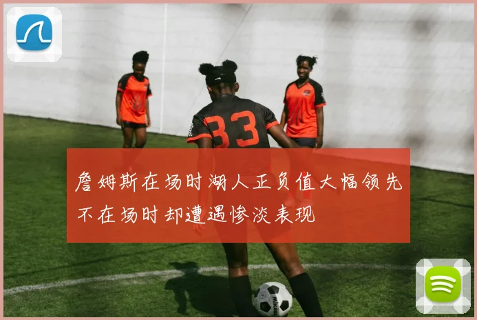 詹姆斯在场时湖人正负值大幅领先不在场时却遭遇惨淡表现