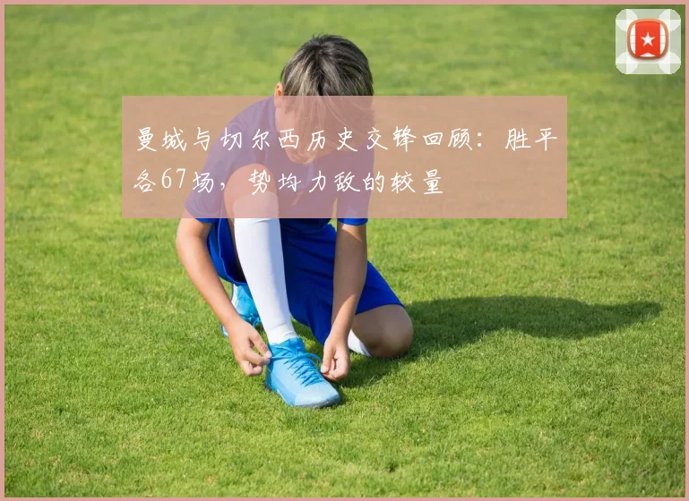 曼城与切尔西历史交锋回顾：胜平各67场，势均力敌的较量