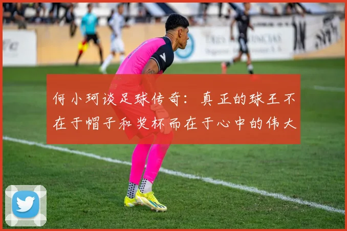 何小珂谈足球传奇：真正的球王不在于帽子和奖杯而在于心中的伟大