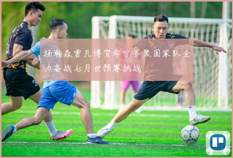 杨瀚森曾凡博贺希宁齐聚国家队全力备战七月世预赛挑战